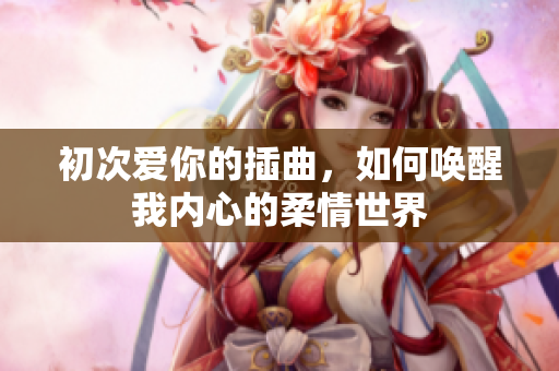 初次爱你的插曲，如何唤醒我内心的柔情世界