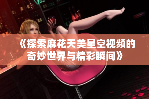 《探索麻花天美星空视频的奇妙世界与精彩瞬间》