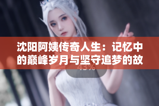 沈阳阿姨传奇人生：记忆中的巅峰岁月与坚守追梦的故事