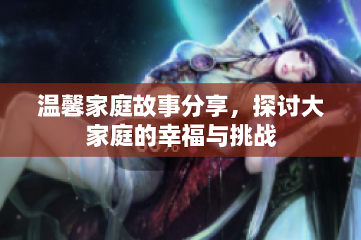 温馨家庭故事分享，探讨大家庭的幸福与挑战