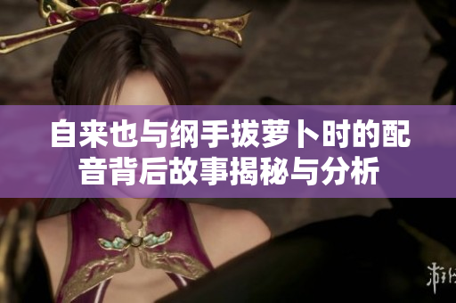 自来也与纲手拔萝卜时的配音背后故事揭秘与分析