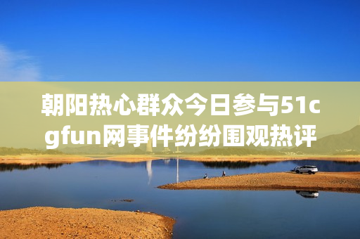 朝阳热心群众今日参与51cgfun网事件纷纷围观热评趣闻
