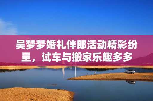 吴梦梦婚礼伴郎活动精彩纷呈，试车与搬家乐趣多多