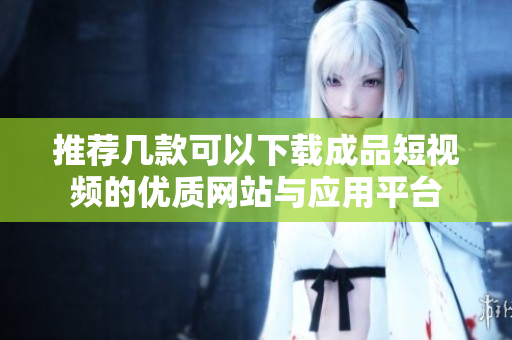 推荐几款可以下载成品短视频的优质网站与应用平台