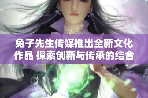 兔子先生传媒推出全新文化作品 探索创新与传承的结合