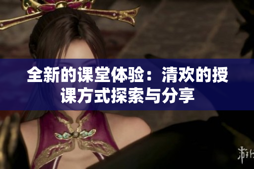 全新的课堂体验：清欢的授课方式探索与分享