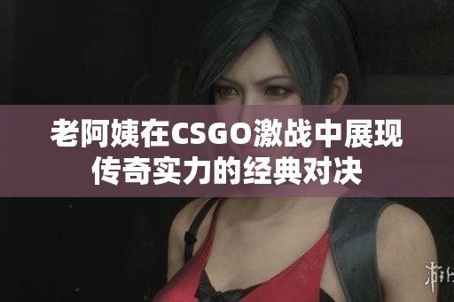 老阿姨在CSGO激战中展现传奇实力的经典对决
