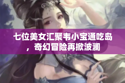 七位美女汇聚韦小宝通吃岛，奇幻冒险再掀波澜