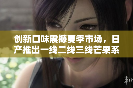 创新口味震撼夏季市场，日产推出一线二线三线芒果系列！
