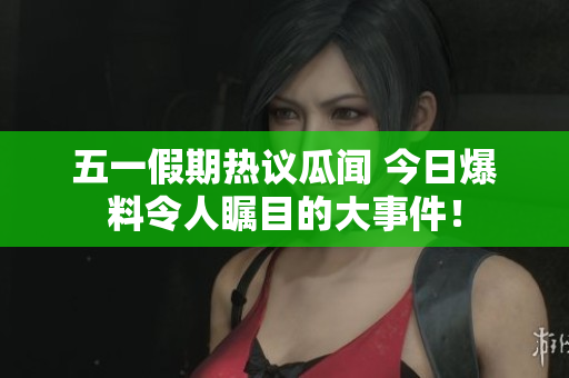 五一假期热议瓜闻 今日爆料令人瞩目的大事件！