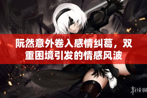 阮然意外卷入感情纠葛，双重困境引发的情感风波