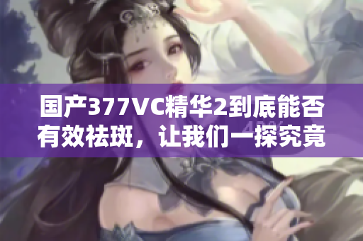 国产377VC精华2到底能否有效祛斑，让我们一探究竟