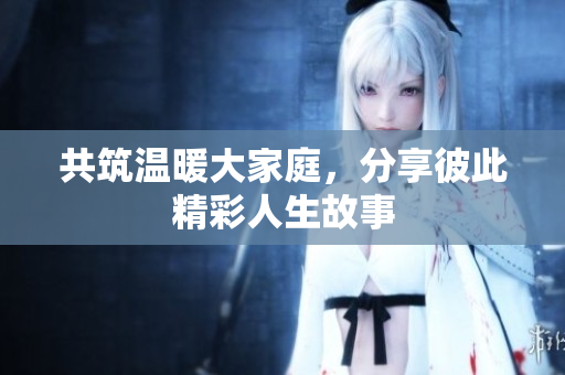 共筑温暖大家庭，分享彼此精彩人生故事