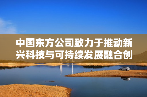 中国东方公司致力于推动新兴科技与可持续发展融合创新