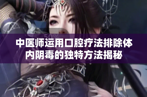 中医师运用口腔疗法排除体内阴毒的独特方法揭秘