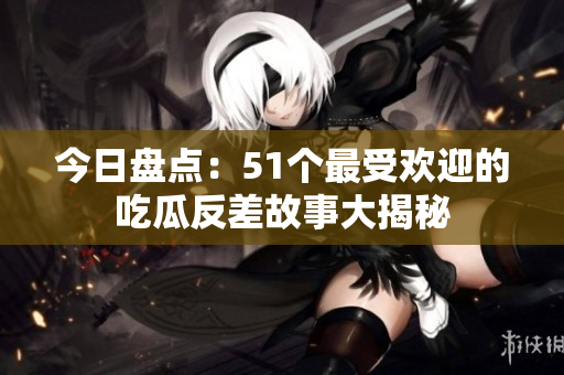 今日盘点：51个最受欢迎的吃瓜反差故事大揭秘