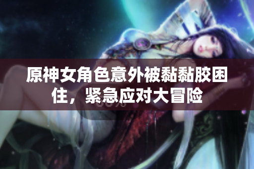 原神女角色意外被黏黏胶困住，紧急应对大冒险
