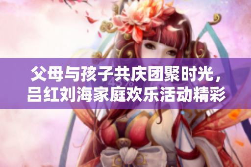 父母与孩子共庆团聚时光，吕红刘海家庭欢乐活动精彩回顾