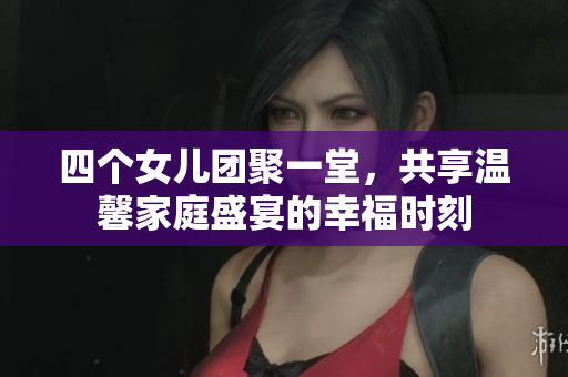 四个女儿团聚一堂，共享温馨家庭盛宴的幸福时刻