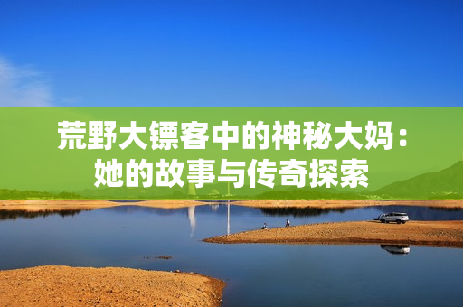 荒野大镖客中的神秘大妈：她的故事与传奇探索