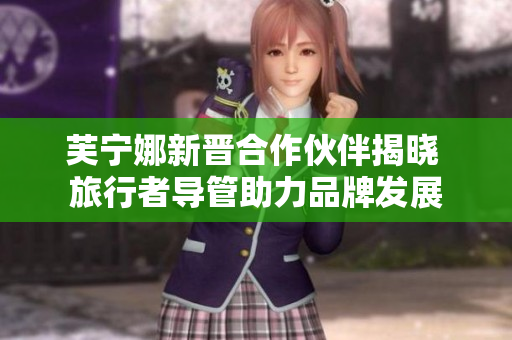 芙宁娜新晋合作伙伴揭晓 旅行者导管助力品牌发展