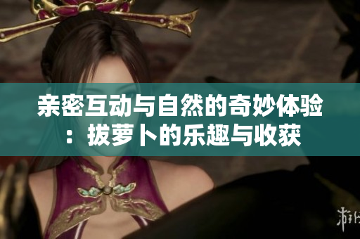 亲密互动与自然的奇妙体验：拔萝卜的乐趣与收获