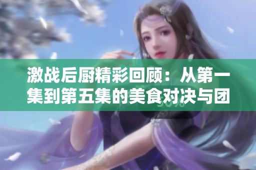 激战后厨精彩回顾：从第一集到第五集的美食对决与团队合作