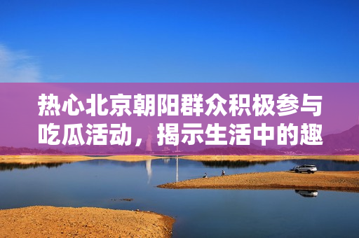 热心北京朝阳群众积极参与吃瓜活动，揭示生活中的趣闻轶事