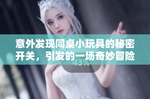 意外发现同桌小玩具的秘密开关，引发的一场奇妙冒险