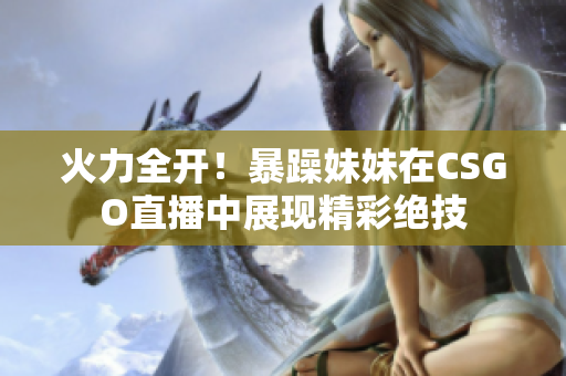 火力全开！暴躁妹妹在CSGO直播中展现精彩绝技
