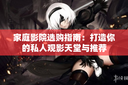 家庭影院选购指南：打造你的私人观影天堂与推荐