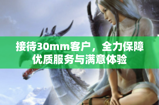 接待30mm客户，全力保障优质服务与满意体验