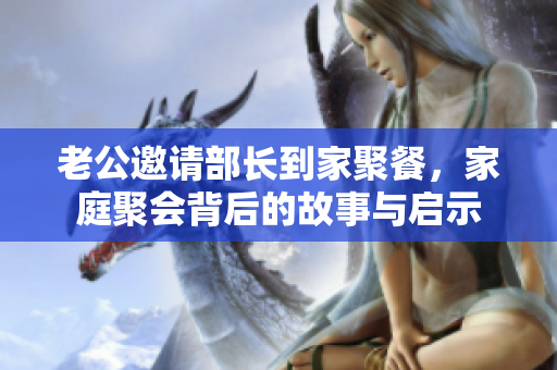 老公邀请部长到家聚餐，家庭聚会背后的故事与启示