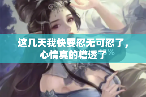这几天我快要忍无可忍了，心情真的糟透了