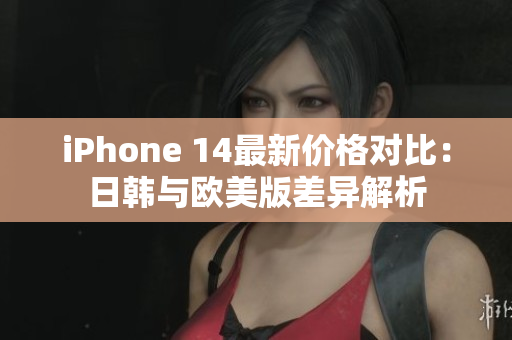 iPhone 14最新价格对比：日韩与欧美版差异解析