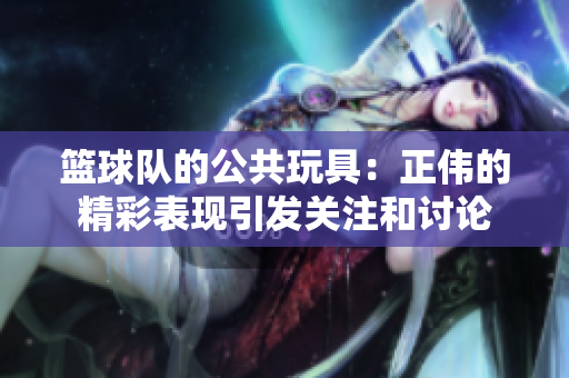 篮球队的公共玩具：正伟的精彩表现引发关注和讨论