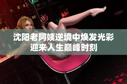 沈阳老阿姨逆境中焕发光彩迎来人生巅峰时刻