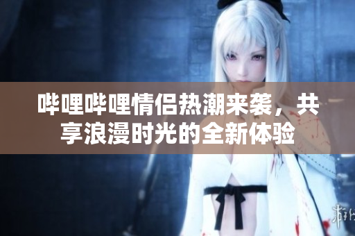 哔哩哔哩情侣热潮来袭，共享浪漫时光的全新体验