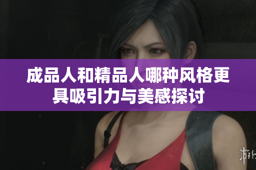 成品人和精品人哪种风格更具吸引力与美感探讨