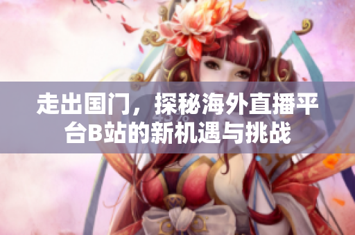 走出国门，探秘海外直播平台B站的新机遇与挑战