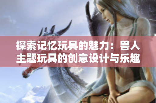 探索记忆玩具的魅力：兽人主题玩具的创意设计与乐趣
