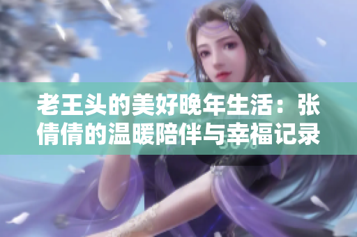 老王头的美好晚年生活：张倩倩的温暖陪伴与幸福记录