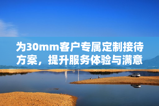 为30mm客户专属定制接待方案，提升服务体验与满意度
