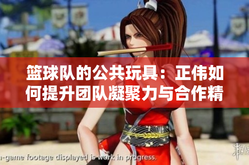 篮球队的公共玩具：正伟如何提升团队凝聚力与合作精神