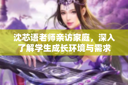 沈芯语老师亲访家庭，深入了解学生成长环境与需求