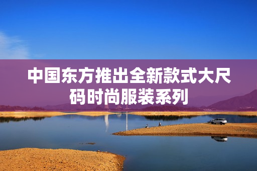 中国东方推出全新款式大尺码时尚服装系列