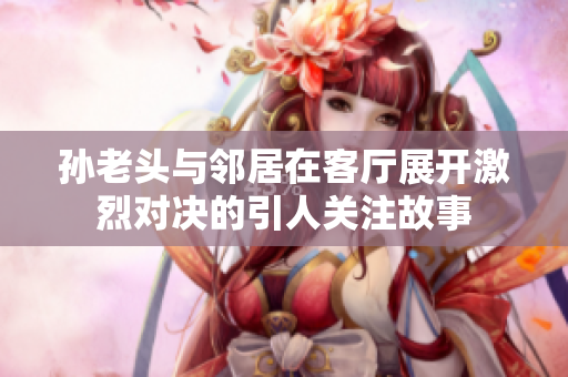 孙老头与邻居在客厅展开激烈对决的引人关注故事