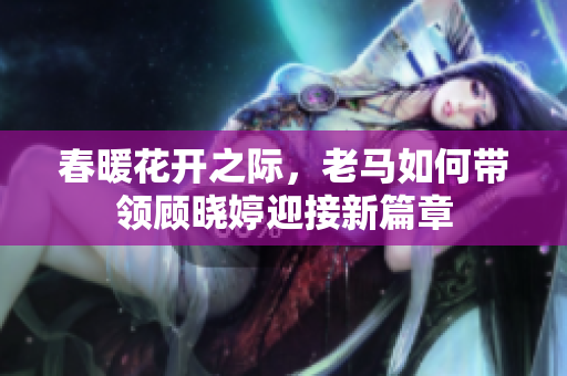 春暖花开之际，老马如何带领顾晓婷迎接新篇章
