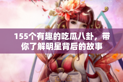 155个有趣的吃瓜八卦，带你了解明星背后的故事