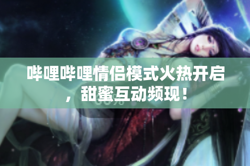 哔哩哔哩情侣模式火热开启，甜蜜互动频现！